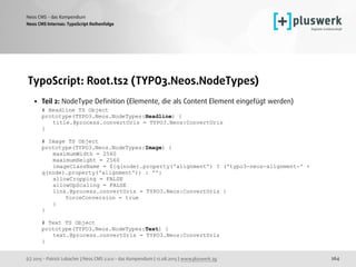(c) 2015 - Patrick Lobacher | Neos CMS 2.0.0 - das Kompendium | 12.08.2015 | www.pluswerk.ag
Neos CMS - das Kompendium
264
TypoScript: Root.ts2 (TYPO3.Neos.NodeTypes)
• Teil 2: NodeType Deﬁnition (Elemente, die als Content Element eingefügt werden) 
# Headline TS Object 
prototype(TYPO3.Neos.NodeTypes:Headline) { 
title.@process.convertUris = TYPO3.Neos:ConvertUris 
} 
 
# Image TS Object 
prototype(TYPO3.Neos.NodeTypes:Image) { 
maximumWidth = 2560 
maximumHeight = 2560 
imageClassName = ${q(node).property('alignment') ? ('typo3-neos-alignment-' +
q(node).property('alignment')) : ''} 
allowCropping = FALSE 
allowUpScaling = FALSE 
link.@process.convertUris = TYPO3.Neos:ConvertUris { 
forceConversion = true 
} 
} 
 
# Text TS Object 
prototype(TYPO3.Neos.NodeTypes:Text) { 
text.@process.convertUris = TYPO3.Neos:ConvertUris 
} 
Neos CMS Internas: TypoScript Reihenfolge
 