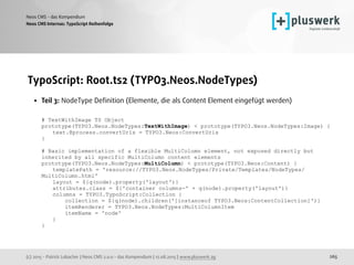 (c) 2015 - Patrick Lobacher | Neos CMS 2.0.0 - das Kompendium | 12.08.2015 | www.pluswerk.ag
Neos CMS - das Kompendium
265
TypoScript: Root.ts2 (TYPO3.Neos.NodeTypes)
• Teil 3: NodeType Deﬁnition (Elemente, die als Content Element eingefügt werden) 
 
# TextWithImage TS Object 
prototype(TYPO3.Neos.NodeTypes:TextWithImage) < prototype(TYPO3.Neos.NodeTypes:Image) { 
text.@process.convertUris = TYPO3.Neos:ConvertUris 
} 
 
# Basic implementation of a flexible MultiColumn element, not exposed directly but
inherited by all specific MultiColumn content elements 
prototype(TYPO3.Neos.NodeTypes:MultiColumn) < prototype(TYPO3.Neos:Content) { 
templatePath = 'resource://TYPO3.Neos.NodeTypes/Private/Templates/NodeTypes/
MultiColumn.html' 
layout = ${q(node).property('layout')} 
attributes.class = ${'container columns-' + q(node).property('layout')} 
columns = TYPO3.TypoScript:Collection { 
collection = ${q(node).children('[instanceof TYPO3.Neos:ContentCollection]')} 
itemRenderer = TYPO3.Neos.NodeTypes:MultiColumnItem 
itemName = 'node' 
} 
} 
 
Neos CMS Internas: TypoScript Reihenfolge
 