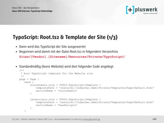 (c) 2015 - Patrick Lobacher | Neos CMS 2.0.0 - das Kompendium | 12.08.2015 | www.pluswerk.ag
Neos CMS - das Kompendium
268
TypoScript: Root.ts2 & Template der Site (1/3)
• Dann wird das TypoScript der Site ausgewertet
• Begonnen wird damit mit der Datei Root.ts2 in folgendem Verzeichnis 
Sites/[Vendor].[Sitename]/Resources/Private/TypoScript/ 
• Standardmäßig (leere Website) wird dort folgender Code angelegt: 
/** 
* Root TypoScript template for the Website site 
*/ 
page = Page { 
head { 
stylesheets.site = TYPO3.TypoScript:Template { 
templatePath = 'resource://Lobacher.Demo/Private/Templates/Page/Default.html' 
sectionName = 'stylesheets' 
} 
 
javascripts.site = TYPO3.TypoScript:Template { 
templatePath = 'resource://Lobacher.Demo/Private/Templates/Page/Default.html' 
sectionName = 'headScripts' 
} 
}
Neos CMS Internas: TypoScript Reihenfolge
 