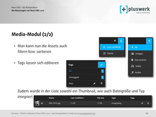 (c) 2015 - Patrick Lobacher | Neos CMS 2.0.0 - das Kompendium | 12.08.2015 | www.pluswerk.ag
Neos CMS - das Kompendium
27
Media-Modul (2/2)
• Man kann nun die Assets auch  
ﬁltern bzw. sortieren 
• Tags lassen sich editieren 
 
 
 
 
Zudem wurde in der Liste sowohl ein Thumbnail, wie auch Dateigröße und Typ
integriert
Die Neuerungen von Neos CMS 2.0.0
 