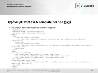 (c) 2015 - Patrick Lobacher | Neos CMS 2.0.0 - das Kompendium | 12.08.2015 | www.pluswerk.ag
Neos CMS - das Kompendium
270
TypoScript: Root.ts2 & Template der Site (3/3)
• Das Default HTML-Template wird wie folgt angelegt: 
<!DOCTYPE html> 
{namespace neos=TYPO3NeosViewHelpers} 
{namespace ts=TYPO3TypoScriptViewHelpers} 
<html> 
<head> 
<f:section name="stylesheets"> 
<!-- Put your stylesheet inclusions here, they will be included in your website by
TypoScript --> 
</f:section> 
<f:section name="headScripts"> 
<!-- Put your scripts inclusions for the head here, they will be included in your website
by TypoScript --> 
</f:section> 
</head> 
<body> 
<f:section name="body"> 
<nav class="menu">{parts.menu -> f:format.raw()}</nav> 
<nav class="breadcrumb">{parts.breadcrumb -> f:format.raw()}</nav> 
<div class="content">{content.main -> f:format.raw()}</div> 
</f:section> 
<f:section name="bodyScripts"> 
<!-- Put your scripts inclusions for the end of the body here, they will be included in your
website by TypoScript --> 
</f:section> 
</body> 
</html> 
Neos CMS Internas: TypoScript Reihenfolge
 
