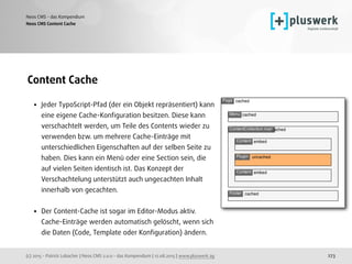 (c) 2015 - Patrick Lobacher | Neos CMS 2.0.0 - das Kompendium | 12.08.2015 | www.pluswerk.ag
Neos CMS - das Kompendium
273
Content Cache
• Jeder TypoScript-Pfad (der ein Objekt repräsentiert) kann
eine eigene Cache-Konﬁguration besitzen. Diese kann
verschachtelt werden, um Teile des Contents wieder zu
verwenden bzw. um mehrere Cache-Einträge mit
unterschiedlichen Eigenschaften auf der selben Seite zu
haben. Dies kann ein Menü oder eine Section sein, die
auf vielen Seiten identisch ist. Das Konzept der
Verschachtelung unterstützt auch ungecachten Inhalt
innerhalb von gecachten.
• Der Content-Cache ist sogar im Editor-Modus aktiv.
Cache-Einträge werden automatisch gelöscht, wenn sich
die Daten (Code, Template oder Konﬁguration) ändern. 
Neos CMS Content Cache
 