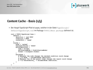 (c) 2015 - Patrick Lobacher | Neos CMS 2.0.0 - das Kompendium | 12.08.2015 | www.pluswerk.ag
Neos CMS - das Kompendium
274
Content Cache - Basis (1/5)
• Der Haupt-TypoScript-Pfad ist root, welcher in der Datei TypoScript/
DefaultTypoScript.ts2 im Package TYPO3.Neos package deﬁniert ist. 
 
root = TYPO3.TypoScript:Case { 
default { 
@position = 'end 9999' 
condition = TRUE 
renderPath = '/page' 
} 
@cache { 
mode = 'cached' 
maximumLifetime = '86400' 
entryIdentifier { 
node = ${node} 
editPreviewMode = ${editPreviewMode} 
format = ${request.format} 
} 
entryTags { 
# Whenever the node changes the matched condition could change 
1 = ${'Node_' + documentNode.identifier} 
# Whenever one of the parent nodes changes the layout could change 
2 = ${'DescendantOf_' + documentNode.identifier} 
} 
} 
}
Neos CMS Content Cache
 