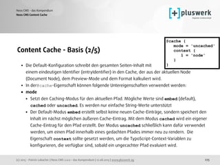 (c) 2015 - Patrick Lobacher | Neos CMS 2.0.0 - das Kompendium | 12.08.2015 | www.pluswerk.ag
Neos CMS - das Kompendium
275
Content Cache - Basis (2/5)
• Die Default-Konﬁguration schreibt den gesamten Seiten-Inhalt mit  
einem eindeutigen Identiﬁer (entryIdentiﬁer) in den Cache, der aus der aktuellen Node
(Document Node), dem Preview-Mode und dem Format kalkuliert wird.
• In der@cache-Eigenschaft können folgende Untereigenschaften verwendet werden:
• mode
• Setzt den Caching-Modus für den aktuellen Pfad. Mögliche Werte sind embed (default),
cached oder uncached. Es werden nur einfache String-Werte unterstützt
• Der Default-Modus embed erstellt selbst keine neuen Cache-Einträge, sondern speichert den
Inhalt im nächst möglichen äußeren Cache-Eintrag. Mit dem Modus cached wird ein eigener
Cache-Eintrag für den Pfad erstellt. Der Modus uncached schließlich kann dafür verwendet
werden, um einen Pfad innerhalb eines gedachten Pfades immer neu zu rendern. Die
Eigenschaft context sollte gesetzt werden, um die TypoScript-Context-Variablen zu
konﬁgurieren, die verfügbar sind, sobald ein ungecachter Pfad evaluiert wird.
Neos CMS Content Cache
@cache {
mode = 'uncached'
context {
1 = 'node'
}
}
 