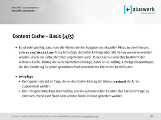 (c) 2015 - Patrick Lobacher | Neos CMS 2.0.0 - das Kompendium | 12.08.2015 | www.pluswerk.ag
Neos CMS - das Kompendium
277
Content Cache - Basis (4/5)
• Es ist sehr wichtig, dass man alle Werte, die die Ausgabe des aktuellen Pfads zu beeinﬂussen,
zum entryIdentifier Array hinzufügt, da Cache-Einträge über alle Seiten wiederverwendet
werden, wenn der selbe Identiﬁer angefordert wird. In der Cache-Hierarchie bestimmt der
äußerste Cache-Eintrag die verschachtelten Einträge, daher ist es wichtig, Einträge hinzuzufügen,
die das Rendering für jeden gedachten Pfad innerhalb der Hierarchie beeinﬂussen 
• entryTags
• Konﬁguriert ein Set an Tags, die an den Cache-Eintrag (im Modus cached) als Array
zugewiesen werden.
• Die richtigen Entry-Tags sind wichtig, um ein automatischen Löschen der Cache-Einträge zu
erwirken, wenn eine Node oder andere Daten in Neos geändert wurden.
Neos CMS Content Cache
 