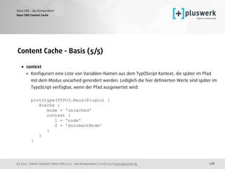 (c) 2015 - Patrick Lobacher | Neos CMS 2.0.0 - das Kompendium | 12.08.2015 | www.pluswerk.ag
Neos CMS - das Kompendium
278
Content Cache - Basis (5/5)
• context
• Konﬁguriert eine Liste von Variablen-Namen aus dem TypOScript Kontext, die später im Pfad
mit dem Modus uncached gerendert werden. Lediglich die hier deﬁnierten Werte sind später im
TypoScript verfügbar, wenn der Pfad ausgewertet wird. 
 
prototype(TYPO3.Neos:Plugin) { 
@cache { 
mode = 'uncached' 
context { 
1 = 'node' 
2 = 'documentNode' 
} 
} 
}
Neos CMS Content Cache
 