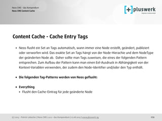 (c) 2015 - Patrick Lobacher | Neos CMS 2.0.0 - das Kompendium | 12.08.2015 | www.pluswerk.ag
Neos CMS - das Kompendium
279
Content Cache - Cache Entry Tags
• Neos ﬂusht ein Set an Tags automatisch, wann immer eine Node erstellt, geändert, publiziert
oder verworfen wird. Das exakte Set an Tags hängt von der Node-Hierachie und dem NodeType
der geänderten Node ab. Daher sollte man Tags zuweisen, die eines der folgenden Pattern
entsprechen. Zum Aufbau der Pattern kann man einen Eel-Ausdruck in Abhängigkeit von der
Kontext-Variablen verwenden, der zudem den Node-Identiﬁer und/oder den Typ enthält.
• Die folgenden Tag-Patterns werden von Neos geﬂusht: 
• Everything
• Flusht den Cache-Eintrag für jede geänderte Node
Neos CMS Content Cache
 