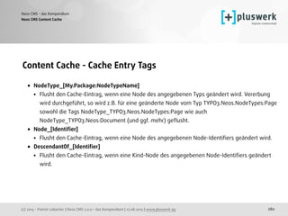 (c) 2015 - Patrick Lobacher | Neos CMS 2.0.0 - das Kompendium | 12.08.2015 | www.pluswerk.ag
Neos CMS - das Kompendium
280
Content Cache - Cache Entry Tags
• NodeType_[My.Package:NodeTypeName]
• Flusht den Cache-Eintrag, wenn eine Node des angegebenen Typs geändert wird. Vererbung
wird durchgeführt, so wird z.B. für eine geänderte Node vom Typ TYPO3.Neos.NodeTypes:Page
sowohl die Tags NodeType_TYPO3.Neos.NodeTypes:Page wie auch
NodeType_TYPO3.Neos:Document (und ggf. mehr) geﬂusht.
• Node_[Identiﬁer]
• Flusht den Cache-Eintrag, wenn eine Node des angegebenen Node-Identiﬁers geändert wird.
• DescendantOf_[Identiﬁer]
• Flusht den Cache-Eintrag, wenn eine Kind-Node des angegebenen Node-Identiﬁers geändert
wird.
Neos CMS Content Cache
 