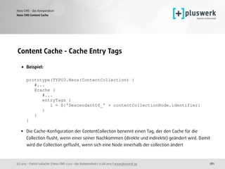 (c) 2015 - Patrick Lobacher | Neos CMS 2.0.0 - das Kompendium | 12.08.2015 | www.pluswerk.ag
Neos CMS - das Kompendium
281
Content Cache - Cache Entry Tags
• Beispiel: 
 
prototype(TYPO3.Neos:ContentCollection) { 
#... 
@cache { 
#... 
entryTags { 
1 = ${'DescendantOf_' + contentCollectionNode.identifier} 
} 
} 
} 
• Die Cache-Konﬁguration der ContentCollection benennt einen Tag, der den Cache für die
Collection ﬂusht, wenn einer seiner Nachkommen (direkte und indirekte) geändert wird. Damit
wird die Collection geﬂusht, wenn sich eine Node innerhalb der collection ändert
Neos CMS Content Cache
 