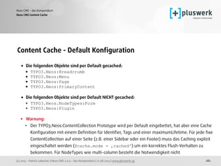 (c) 2015 - Patrick Lobacher | Neos CMS 2.0.0 - das Kompendium | 12.08.2015 | www.pluswerk.ag
Neos CMS - das Kompendium
282
Content Cache - Default Konﬁguration
• Die folgenden Objekte sind per Default gecached:
• TYPO3.Neos:Breadcrumb
• TYPO3.Neos:Menu
• TYPO3.Neos:Page
• TYPO3.Neos:PrimaryContent 
• Die folgenden Objekte sind per Default NICHT gecached:
• TYPO3.Neos.NodeTypes:Form
• TYPO3.Neos:Plugin 
• Warnung:
• Der TYPO3.Neos:ContentCollection Prototype wird per Default eingebettet, hat aber eine Cache
Konﬁguration mit einem Deﬁnition für Identiﬁer, Tags und einer maximumLifetime. Für jede ﬁxe
ContentCollection auf einer Seite (z.B. einer Sidebar oder ein Footer) muss das Caching explizit
eingeschaltet werden (@cache.mode = ‚cached') um ein korrektes Flush-Verhalten zu
bekommen. Für NodeTypes wie multi-column besteht die Notwendigkeit nicht
Neos CMS Content Cache
 