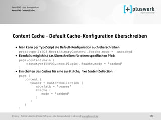 (c) 2015 - Patrick Lobacher | Neos CMS 2.0.0 - das Kompendium | 12.08.2015 | www.pluswerk.ag
Neos CMS - das Kompendium
283
Content Cache - Default Cache-Konﬁguration überschreiben
• Man kann per TypoScript die Default-Konﬁguration auch überschreiben: 
prototype(TYPO3.Neos:PrimaryContent).@cache.mode = 'uncached'
• Ebenfalls möglich ist das Überschreiben für einen speziﬁschen Pfad: 
page.content.main { 
prototype(TYPO3.Neos:Plugin).@cache.mode = 'cached' 
}
• Einschalten des Caches für eine zusätzliche, ﬁxe ContentCollection: 
page { 
content { 
teaser = ContentCollection { 
nodePath = 'teaser' 
@cache { 
mode = 'cached' 
} 
} 
} 
}
Neos CMS Content Cache
 