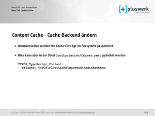 (c) 2015 - Patrick Lobacher | Neos CMS 2.0.0 - das Kompendium | 12.08.2015 | www.pluswerk.ag
Neos CMS - das Kompendium
284
Content Cache - Cache Backend ändern
• Normalerweise werden die Cache-Einträge im Filesystem gespeichert 
• Dies kann aber in der Datei Configuration/Caches.yaml geändert werden 
 
TYPO3_TypoScript_Content: 
backend: TYPO3FlowCacheBackendRedisBackend
Neos CMS Content Cache
 
