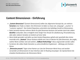 (c) 2015 - Patrick Lobacher | Neos CMS 2.0.0 - das Kompendium | 12.08.2015 | www.pluswerk.ag
Neos CMS - das Kompendium
286
Content Dimensionen - Einführung
• „Content dimensions“ (Content Dimensionen) stellen das allgemeine Konzept dar, um mehrere
Varianten einer Node zu haben. Eine Dimension ist dabei so etwas wie „language", „country" or
"customer segment". Das Content Repository unterstützt eine beliebige Anzahl an Dimensionen.
• Node Varianten können mehrere Werte für jede Dimension besitzen und werden durch den selben
Identiﬁer verbunden. Dies ermöglicht einen Single-Tree-Ansatz für Lokalisierung, Personalisierung
oder jeder anderen Variation an Content auf einer Seite
• Wenn Inhalt gerendert und dafür aus dem Content Repository geholt wird, geschieht dies immer
innerhalb eines „Kontext“. Dieser Kontext enthält eine Liste an Werten für jede Dimension, die angibt,
welche Werte sichtbar sind und welcher „FallBack-Reihenfolge“ diese angewendet werden sollen
• So können die selben Node-Varianten zu unterschiedlichen Ergebnissen - abhängig vom Kontext -
führen
• „Dimension presets“ fügen einen Namen zur Liste der Dimension-Werte hinzu und werden
verwendet um Dimensionen im User Interface oder im Routing anzuzeigen. Sie repräsentieren die
erlaubten Kombinationen der Dimensions-Werte
Neos CMS Content Dimensionen
 