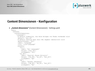 (c) 2015 - Patrick Lobacher | Neos CMS 2.0.0 - das Kompendium | 12.08.2015 | www.pluswerk.ag
Neos CMS - das Kompendium
287
Content Dimensionen - Konﬁguration
• „Content dimensions“ (Content Dimensionen) - Settings.yaml 
TYPO3: 
TYPO3CR: 
contentDimensions: 
'language': 
# Default Dimension, die beim Anlegen von Nodes verwendet wird 
default: 'mul_ZZ' 
# Default Setting wenn kein URL Segment übermittelt wird 
defaultPreset: 'all' 
label: 'Language' 
icon: 'icon-language' 
presets: 
'all': 
label: 'All languages' 
values: ['mul_ZZ'] 
uriSegment: 'all' 
'en_GB': 
label: 'English (Great Britain)' 
values: ['en_GB', 'en_ZZ', 'mul_ZZ'] 
uriSegment: 'gb' 
'de': 
label: 'German (Germany)' 
values: ['de_DE', 'de_ZZ', 'mul_ZZ'] 
uriSegment: 'de'
Neos CMS Content Dimensionen
 