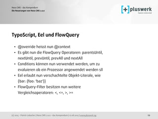 (c) 2015 - Patrick Lobacher | Neos CMS 2.0.0 - das Kompendium | 12.08.2015 | www.pluswerk.ag
Neos CMS - das Kompendium
29
TypoScript, Eel und FlowQuery
• @override heisst nun @context
• Es gibt nun die FlowQuery Operatoren: parentsUntil,
nextUntil, prevUntil, prevAll und nextAll
• Conditions können nun verwendet werden, um zu
evaluieren ob ein Prozessor angewendet werden sll
• Eel erlaubt nun verschachtelte Objekt-Literale, wie
{bar: {foo: 'baz'}}
• FlowQuery-Filter besitzen nun weitere
Vergleichsoperatoren: <, <=, >, >=
Die Neuerungen von Neos CMS 2.0.0
 
