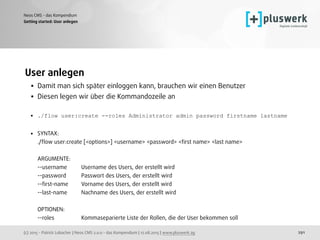 (c) 2015 - Patrick Lobacher | Neos CMS 2.0.0 - das Kompendium | 12.08.2015 | www.pluswerk.ag
Neos CMS - das Kompendium
291
User anlegen
• Damit man sich später einloggen kann, brauchen wir einen Benutzer
• Diesen legen wir über die Kommandozeile an
• ./flow user:create --roles Administrator admin password firstname lastname
• SYNTAX: 
./ﬂow user:create [<options>] <username> <password> <ﬁrst name> <last name> 
 
ARGUMENTE: 
--username Username des Users, der erstellt wird 
--password Passwort des Users, der erstellt wird 
--ﬁrst-name Vorname des Users, der erstellt wird 
--last-name Nachname des Users, der erstellt wird 
 
OPTIONEN: 
--roles Kommaseparierte Liste der Rollen, die der User bekommen soll
Getting started: User anlegen
 