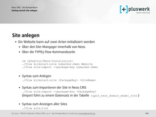 (c) 2015 - Patrick Lobacher | Neos CMS 2.0.0 - das Kompendium | 12.08.2015 | www.pluswerk.ag
Neos CMS - das Kompendium
292
Site anlegen
• Ein Website kann auf zwei Arten initialisiert werden
• Über den Site-Mangager innerhalb von Neos
• Über die TYPO3 Flow Kommandozeile 
 
cd /pfad/zur/Neos-Installation/ 
./flow kickstart:site Lobacher.Demo Website 
./flow site:import --package-key Lobacher.Demo 
• Syntax zum Anlegen 
./flow kickstart:site <PackageKey> <SiteName> 
• Syntax zum Importieren der Site in Neos CMS 
./flow site:import --package-key <PackageKey> 
(Import führt zu einem Datensatz in der Tabelle typo3_neos_domain_model_site ) 
• Syntax zum Anzeigen aller Sites 
./flow site:list
Getting started: Site anlegen
 