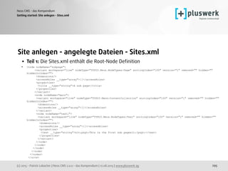 (c) 2015 - Patrick Lobacher | Neos CMS 2.0.0 - das Kompendium | 12.08.2015 | www.pluswerk.ag
Neos CMS - das Kompendium
295
Site anlegen - angelegte Dateien - Sites.xml
• Teil 1: Die Sites.xml enthält die Root-Node Deﬁnition
• <node nodeName="subpage"> 
<variant workspace="live" nodeType="TYPO3.Neos.NodeTypes:Page" sortingIndex="100" version="1" removed="" hidden=""
hiddenInIndex=""> 
<dimensions/> 
<accessRoles __type="array">[]</accessRoles> 
<properties> 
<title __type="string">A sub page</title> 
</properties> 
</variant> 
<node nodeName="main"> 
<variant workspace="live" nodeType="TYPO3.Neos:ContentCollection" sortingIndex="100" version="1" removed="" hidden=""
hiddenInIndex=""> 
<dimensions/> 
<accessRoles __type="array">[]</accessRoles> 
</variant> 
<node nodeName="text1"> 
<variant workspace="live" nodeType="TYPO3.Neos.NodeTypes:Text" sortingIndex="100" version="1" removed="" hidden=""
hiddenInIndex=""> 
<dimensions/> 
<accessRoles __type="array">[]</accessRoles> 
<properties> 
<text __type="string"><p>This is the first sub page</p></text> 
</properties> 
</variant> 
</node> 
</node> 
</node> 
</node> 
</nodes> 
</site> 
Getting started: Site anlegen - Sites.xml
 
