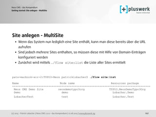 (c) 2015 - Patrick Lobacher | Neos CMS 2.0.0 - das Kompendium | 12.08.2015 | www.pluswerk.ag
Neos CMS - das Kompendium
297
Site anlegen - MultiSite
• Wenn das System nun lediglich eine Site enthält, kann man diese bereits über die URL
aufrufen
• Sind jedoch mehrere Sites enthalten, so müssen diese mit Hilfe von Domain-Einträgen
konﬁguriert werden
• Zunächst wird mittels ./flow site:list die Liste aller Sites ermittelt 
 
pats-macbook-air-2:TYPO3-Neos patricklobacher$ ./flow site:list
Name Node name Resources package
------------------------------------------------------------------------------------
Neos CMS Demo Site neosdemotypo3org TYPO3.NeosDemoTypo3Org
Demo demo Lobacher.Demo
LobacherTest test Lobacher.Test 
 
 
Getting started: Site anlegen - MultiSite
 