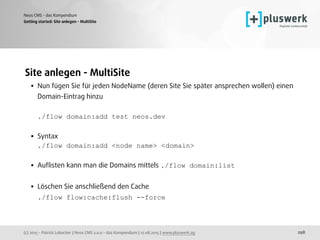 (c) 2015 - Patrick Lobacher | Neos CMS 2.0.0 - das Kompendium | 12.08.2015 | www.pluswerk.ag
Neos CMS - das Kompendium
298
Site anlegen - MultiSite
• Nun fügen Sie für jeden NodeName (deren Site Sie später ansprechen wollen) einen
Domain-Eintrag hinzu 
 
./flow domain:add test neos.dev
• Syntax 
./flow domain:add <node name> <domain> 
• Auﬂisten kann man die Domains mittels ./flow domain:list 
• Löschen Sie anschließend den Cache 
./flow flow:cache:flush --force 
 
 
Getting started: Site anlegen - MultiSite
 