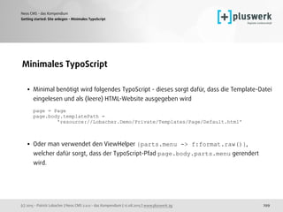 (c) 2015 - Patrick Lobacher | Neos CMS 2.0.0 - das Kompendium | 12.08.2015 | www.pluswerk.ag
Neos CMS - das Kompendium
299
Minimales TypoScript 
• Minimal benötigt wird folgendes TypoScript - dieses sorgt dafür, dass die Template-Datei
eingelesen und als (leere) HTML-Website ausgegeben wird 
 
page = Page 
page.body.templatePath =  
'resource://Lobacher.Demo/Private/Templates/Page/Default.html' 
• Oder man verwendet den ViewHelper {parts.menu -> f:format.raw()},  
welcher dafür sorgt, dass der TypoScript-Pfad page.body.parts.menu gerendert
wird. 
Getting started: Site anlegen - Minimales TypoScript
 