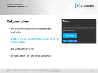 (c) 2015 - Patrick Lobacher | Neos CMS 2.0.0 - das Kompendium | 12.08.2015 | www.pluswerk.ag
Neos CMS - das Kompendium
30
Dokumentation
• Die Dokumentation wurde überarbeiten  
und unter 
 
http://neos.readthedocs.org/en/2.0/
index.html 
 
zur Verfügung gestellt 
• Es gibt zudem PDF und ePub Versionen
Die Neuerungen von Neos CMS 2.0.0
 