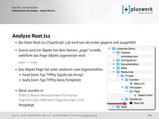 (c) 2015 - Patrick Lobacher | Neos CMS 2.0.0 - das Kompendium | 12.08.2015 | www.pluswerk.ag
Neos CMS - das Kompendium
300
Analyse Root.ts2
• Die Datei Root.ts2 (TypoScript 2.0) wird nun als erstes geparst und ausgeführt 
• Zuerst wird ein Objekt mit dem Namen „page“ erstellt,  
welchem das Page-Objekt zugewiesen wird 
 
page = Page
• Das Objekt Page hat unter anderem zwei Eigenschaften:
• head (vom Typ TYPO3.TypoScript:Array)
• body (vom Typ TYPO3.Neos:Template)  
• Diese wurden in 
TYPO3.Neos/Resources/Private/ 
TypoScript/DefaultTypoScript.ts2  
festgelegt 
Getting started: Site anlegen - Analyse Root.ts2
 