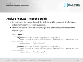 (c) 2015 - Patrick Lobacher | Neos CMS 2.0.0 - das Kompendium | 12.08.2015 | www.pluswerk.ag
Neos CMS - das Kompendium
301
Analyse Root.ts2 - Header-Bereich
• Als erstes wird der Header-Bereich der Website gefüllt, einmal mit den Stylesheets
und einmal mit den benötigten JavaScripts.
• Dazu wird in beiden Fällen das Template geladen und die entsprechende Sektion
angesprungen 
 
page = Page { 
head { 
stylesheets.site = TYPO3.TypoScript:Template { 
templatePath = 'resource://Lobacher.Demo/Private/Templates/Page/
Default.html' 
sectionName = 'stylesheets' 
} 
javascripts.site = TYPO3.TypoScript:Template { 
templatePath = 'resource://Lobacher.Demo/Private/Templates/Page/
Default.html' 
sectionName = 'headScripts' 
} 
} 
Getting started: Site anlegen - Analyse Root.ts2
 