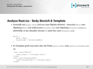 (c) 2015 - Patrick Lobacher | Neos CMS 2.0.0 - das Kompendium | 12.08.2015 | www.pluswerk.ag
Neos CMS - das Kompendium
304
Analyse Root.ts2 - Body-Bereich & Template
• Innerhalb von page.body sind nun zwei Objekte deﬁniert - einerseits menu vom
Objekttyp Menu und andererseits breadcrumb vom Objekttyp BreadcrumbMenu: 
(ACHTUNG: In der aktuellen Version 1.1 steht hier noch Breadcrumb) 
 
parts { 
menu = Menu 
breadcrumb = BreadcrumbMenu 
} 
• Im Template greift man dann über die Pfade parts.menu bzw. parts.breadcrumb
zu: 
<nav class="menu"> 
{parts.menu -> f:format.raw()} 
</nav> 
<nav class="breadcrumb"> 
{parts.breadcrumb -> f:format.raw()} 
</nav> 
Getting started: Site anlegen - Analyse Root.ts2
 