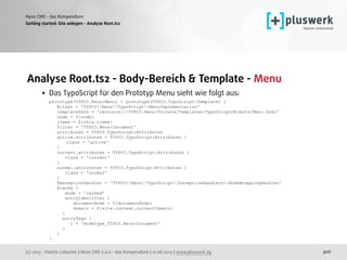 (c) 2015 - Patrick Lobacher | Neos CMS 2.0.0 - das Kompendium | 12.08.2015 | www.pluswerk.ag
Neos CMS - das Kompendium
306
Analyse Root.ts2 - Body-Bereich & Template - Menu
• Das TypoScript für den Prototyp Menu sieht wie folgt aus: 
prototype(TYPO3.Neos:Menu) < prototype(TYPO3.TypoScript:Template) { 
@class = 'TYPO3NeosTypoScriptMenuImplementation' 
templatePath = 'resource://TYPO3.Neos/Private/Templates/TypoScriptObjects/Menu.html' 
node = ${node} 
items = ${this.items} 
filter = 'TYPO3.Neos:Document' 
attributes = TYPO3.TypoScript:Attributes 
active.attributes = TYPO3.TypoScript:Attributes { 
class = 'active' 
} 
current.attributes = TYPO3.TypoScript:Attributes { 
class = 'current' 
} 
normal.attributes = TYPO3.TypoScript:Attributes { 
class = 'normal' 
} 
@exceptionHandler = 'TYPO3NeosTypoScriptExceptionHandlersNodeWrappingHandler' 
@cache { 
mode = 'cached' 
entryIdentifier { 
documentNode = ${documentNode} 
domain = ${site.context.currentDomain} 
} 
entryTags { 
1 = 'NodeType_TYPO3.Neos:Document' 
} 
} 
} 
Getting started: Site anlegen - Analyse Root.ts2
 