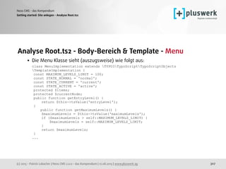 (c) 2015 - Patrick Lobacher | Neos CMS 2.0.0 - das Kompendium | 12.08.2015 | www.pluswerk.ag
Neos CMS - das Kompendium
307
Analyse Root.ts2 - Body-Bereich & Template - Menu
• Die Menu Klasse sieht (auszugsweise) wie folgt aus: 
class MenuImplementation extends TYPO3TypoScriptTypoScriptObjects
TemplateImplementation { 
const MAXIMUM_LEVELS_LIMIT = 100; 
const STATE_NORMAL = 'normal'; 
const STATE_CURRENT = 'current'; 
const STATE_ACTIVE = 'active'; 
protected $items; 
protected $currentNode; 
public function getEntryLevel() { 
return $this->tsValue('entryLevel'); 
} 
public function getMaximumLevels() { 
$maximumLevels = $this->tsValue('maximumLevels'); 
if ($maximumLevels > self::MAXIMUM_LEVELS_LIMIT) { 
$maximumLevels = self::MAXIMUM_LEVELS_LIMIT; 
} 
return $maximumLevels; 
} 
...
Getting started: Site anlegen - Analyse Root.ts2
 