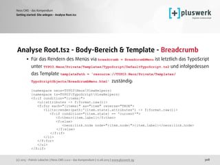 (c) 2015 - Patrick Lobacher | Neos CMS 2.0.0 - das Kompendium | 12.08.2015 | www.pluswerk.ag
Neos CMS - das Kompendium
308
Analyse Root.ts2 - Body-Bereich & Template - Breadcrumb
• Für das Rendern des Menüs via breadcrumb = BreadcrumbMenu ist letztlich das TypoScript
unter TYPO3.Neos/Private/Templates/TypoScript/DefaultTypoScript.ts2 und infolgedessen
das Template templatePath = 'resource://TYPO3.Neos/Private/Templates/
TypoScriptObjects/BreadcrumbMenu.html' zuständig: 
 
{namespace neos=TYPO3NeosViewHelpers} 
{namespace ts=TYPO3TypoScriptViewHelpers} 
<f:if condition="{items}"> 
<ul{attributes -> f:format.raw()}> 
<f:for each="{items}" as="item" reverse="TRUE"> 
<li{ts:render(path:'{item.state}.attributes') -> f:format.raw()}> 
<f:if condition="{item.state} == 'current'"> 
<f:then>{item.label}</f:then> 
<f:else> 
<neos:link.node node="{item.node}">{item.label}</neos:link.node> 
</f:else> 
</f:if> 
</li> 
</f:for> 
</ul> 
</f:if> 
Getting started: Site anlegen - Analyse Root.ts2
 