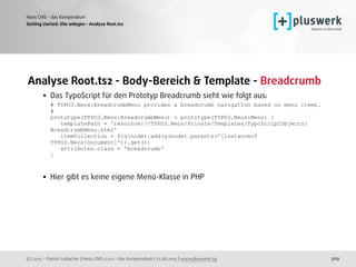 (c) 2015 - Patrick Lobacher | Neos CMS 2.0.0 - das Kompendium | 12.08.2015 | www.pluswerk.ag
Neos CMS - das Kompendium
309
Analyse Root.ts2 - Body-Bereich & Template - Breadcrumb
• Das TypoScript für den Prototyp Breadcrumb sieht wie folgt aus: 
# TYPO3.Neos:BreadcrumbMenu provides a breadcrumb navigation based on menu items. 
# 
prototype(TYPO3.Neos:BreadcrumbMenu) < prototype(TYPO3.Neos:Menu) { 
templatePath = 'resource://TYPO3.Neos/Private/Templates/TypoScriptObjects/
BreadcrumbMenu.html' 
itemCollection = ${q(node).add(q(node).parents('[instanceof
TYPO3.Neos:Document]')).get()} 
attributes.class = 'breadcrumb' 
}
 
• Hier gibt es keine eigene Menü-Klasse in PHP
Getting started: Site anlegen - Analyse Root.ts2
 