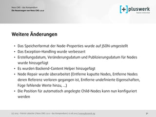 (c) 2015 - Patrick Lobacher | Neos CMS 2.0.0 - das Kompendium | 12.08.2015 | www.pluswerk.ag
Neos CMS - das Kompendium
31
Weitere Änderungen
• Das Speicherformat der Node-Properties wurde auf JSON umgestellt
• Das Exception-Handling wurde verbessert
• Erstellungsdatum, Veränderungsdatum und Publizierungsdatum für Nodes
wurde hinzugefügt
• Es wurden Backend-Content Helper hinzugefügt
• Node Repair wurde überarbeitet (Entferne kaputte Nodes, Entferne Nodes
deren Referenz verloren gegangen ist, Entferne undeﬁnierte Eigenschaften,
Füge fehlende Werte hinzu, …)
• Die Position für automatisch angelegte Child-Nodes kann nun konﬁguriert
werden
Die Neuerungen von Neos CMS 2.0.0
 
