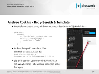 (c) 2015 - Patrick Lobacher | Neos CMS 2.0.0 - das Kompendium | 12.08.2015 | www.pluswerk.ag
Neos CMS - das Kompendium
310
Analyse Root.ts2 - Body-Bereich & Template
• Innerhalb von page.body wird nun auch noch das Content-Objekt deﬁniert: 
 
page.body { 
content { 
// The default content section 
main = PrimaryContent { 
nodePath = 'main' 
} 
} 
• Im Template greift man dann über  
den Pfad content.main zu: 
<div class="content"> 
{content.main -> f:format.raw()}</div>
• Die erste Content Collection wird automatisch  
mit main benannt - alle weitere kann man selbst  
festlegen. 
Getting started: Site anlegen - Analyse Root.ts2
 