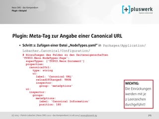 (c) 2015 - Patrick Lobacher | Neos CMS 2.0.0 - das Kompendium | 12.08.2015 | www.pluswerk.ag
Neos CMS - das Kompendium
313
Plugin: Meta-Tag zur Angabe einer Canonical URL
• Schritt 2: Zufügen einer Datei „NodeTypes.yaml“ in Packages/Application/
Lobacher.Canonical/Configuration/ 
# Hinzufuegen des Feldes zu den Seiteneigenschaften 
'TYPO3.Neos.NodeTypes:Page': 
superTypes: ['TYPO3.Neos:Document'] 
properties: 
canonicalUrl: 
type: string 
ui: 
label: 'Canonical URL' 
reloadIfChanged: TRUE 
inspector: 
group: 'metaOptions' 
ui: 
inspector: 
groups: 
metaOptions: 
label: 'Canonical Information' 
position: 180 
Plugin 1 Beispiel
WICHTIG: 
Die Einrückungen
werden mit je 
2 Leerzeichen 
durchgeführt!
 