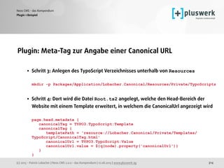 (c) 2015 - Patrick Lobacher | Neos CMS 2.0.0 - das Kompendium | 12.08.2015 | www.pluswerk.ag
Neos CMS - das Kompendium
314
Plugin: Meta-Tag zur Angabe einer Canonical URL 
• Schritt 3: Anlegen des TypoScript Verzeichnisses unterhalb von Resources 
 
mkdir -p Packages/Application/Lobacher.Canonical/Resources/Private/TypoScripts 
 
• Schritt 4: Dort wird die Datei Root.ts2 angelegt, welche den Head-Bereich der
Website mit einem Template erweitert, in welchem die CanonicalUrl angezeigt wird 
 
page.head.metadata { 
canonicalTag = TYPO3.TypoScript:Template 
canonicalTag { 
templatePath = 'resource://Lobacher.Canonical/Private/Templates/
TypoScript/CanonicalTag.html' 
canonicalUrl = TYPO3.TypoScript:Value 
canonicalUrl.value = ${q(node).property('canonicalUrl')} 
} 
}
Plugin 1 Beispiel
 