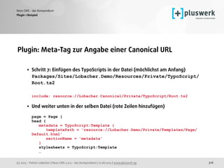 (c) 2015 - Patrick Lobacher | Neos CMS 2.0.0 - das Kompendium | 12.08.2015 | www.pluswerk.ag
Neos CMS - das Kompendium
316
Plugin: Meta-Tag zur Angabe einer Canonical URL 
• Schritt 7: Einfügen des TypoScripts in der Datei (möchlichst am Anfang) 
Packages/Sites/Lobacher.Demo/Resources/Private/TypoScript/
Root.ts2 
 
include: resource://Lobacher.Canonical/Private/TypoScript/Root.ts2 
• Und weiter unten in der selben Datei (rote Zeilen hinzufügen) 
 
page = Page { 
head { 
metadata = TypoScript:Template { 
templatePath = 'resource://Lobacher.Demo/Private/Templates/Page/
Default.html' 
sectionName = 'metadata' 
} 
stylesheets = TypoScript:Template 
…
Plugin 1 Beispiel
 