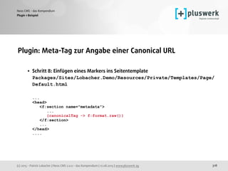 (c) 2015 - Patrick Lobacher | Neos CMS 2.0.0 - das Kompendium | 12.08.2015 | www.pluswerk.ag
Neos CMS - das Kompendium
318
Plugin: Meta-Tag zur Angabe einer Canonical URL 
• Schritt 8: Einfügen eines Markers ins Seitentemplate 
Packages/Sites/Lobacher.Demo/Resources/Private/Templates/Page/
Default.html 
 
... 
<head> 
<f:section name="metadata"> 
... 
{canonicalTag -> f:format.raw()} 
</f:section> 
... 
</head> 
.... 
Plugin 1 Beispiel
 