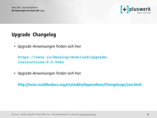 (c) 2015 - Patrick Lobacher | Neos CMS 2.0.0 - das Kompendium | 12.08.2015 | www.pluswerk.ag
Neos CMS - das Kompendium
32
Upgrade Changelog
• Upgrade-Anweisungen ﬁnden sich hier 
 
https://neos.io/develop/download/upgrade-
instructions-2-0.html 
• Upgrade-Anweisungen ﬁnden sich hier 
 
http://neos.readthedocs.org/en/stable/Appendixes/ChangeLogs/200.html
Die Neuerungen von Neos CMS 2.0.0
 