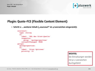 (c) 2015 - Patrick Lobacher | Neos CMS 2.0.0 - das Kompendium | 12.08.2015 | www.pluswerk.ag
Neos CMS - das Kompendium
324
Plugin: Quote-FCE (Flexible Content Element) 
• Schritt 2: ...weiterer Inhalt („sourceurl“ ist 4 Leerzeichen eingerückt): 
 
sourceurl: 
type: string 
ui: 
label: 'URL der Zitat-Quelle' 
inspector: 
group: 'quoteproperties' 
reloadIfChanged: TRUE 
groups: 
quoteproperties: 
ui: 
label: 'Zitat Optionen' 
priority: 10
Plugin 2 Beispiel
WICHTIG: 
Die Einrückungen werden
mit je 2 Leerzeichen
durchgeführt!
 