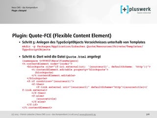 (c) 2015 - Patrick Lobacher | Neos CMS 2.0.0 - das Kompendium | 12.08.2015 | www.pluswerk.ag
Neos CMS - das Kompendium
326
Plugin: Quote-FCE (Flexible Content Element)
• Schritt 5: Anlegen des TypoScriptObjects Verzeichnisses unterhalb von Templates 
mkdir -p Packages/Application/Lobacher.Quote/Resources/Private/Templates/
TypoScriptObjects 
• Schritt 6: Dort wird die Datei Quote.html angelegt 
{namespace t=TYPO3NeosViewHelpers} 
<t:contentElement node="{node}"> 
<blockquote cite="{f:uri.external(uri: '{sourceurl}', defaultScheme: 'http')}"> 
<t:contentElement.editable property="blockquote"> 
{blockquote} 
</t:contentElement.editable> 
</blockquote> 
<f:if condition="{sourceurl}"> 
<f:then> 
<f:link.external uri="{sourceurl}" defaultScheme="http">{sourcetitle}</
f:link.external> 
</f:then> 
<f:else> 
{sourcetitle} 
</f:else> 
</f:if> 
</t:contentElement> 
Plugin 2 Beispiel
 
