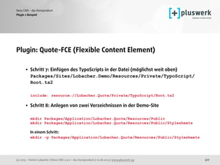 (c) 2015 - Patrick Lobacher | Neos CMS 2.0.0 - das Kompendium | 12.08.2015 | www.pluswerk.ag
Neos CMS - das Kompendium
327
Plugin: Quote-FCE (Flexible Content Element) 
• Schritt 7: Einfügen des TypoScripts in der Datei (möglichst weit oben) 
Packages/Sites/Lobacher.Demo/Resources/Private/TypoScript/
Root.ts2 
 
include: resource://Lobacher.Quote/Private/TypoScript/Root.ts2 
• Schritt 8: Anlegen von zwei Verzeichnissen in der Demo-Site 
 
mkdir Packages/Application/Lobacher.Quote/Resources/Public 
mkdir Packages/Application/Lobacher.Quote/Resources/Public/Stylesheets  
 
In einem Schritt: 
mkdir -p Packages/Application/Lobacher.Quote/Resources/Public/Stylesheets
 
Plugin 2 Beispiel
 