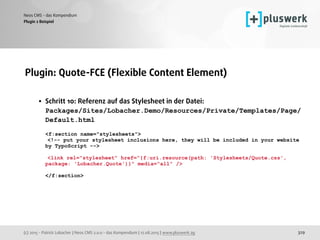 (c) 2015 - Patrick Lobacher | Neos CMS 2.0.0 - das Kompendium | 12.08.2015 | www.pluswerk.ag
Neos CMS - das Kompendium
329
Plugin: Quote-FCE (Flexible Content Element) 
• Schritt 10: Referenz auf das Stylesheet in der Datei:  
Packages/Sites/Lobacher.Demo/Resources/Private/Templates/Page/
Default.html 
 
<f:section name="stylesheets"> 
<!-- put your stylesheet inclusions here, they will be included in your website
by TypoScript --> 
 
<link rel="stylesheet" href="{f:uri.resource(path: 'Stylesheets/Quote.css',
package: 'Lobacher.Quote')}" media="all" /> 
 
</f:section>
 
Plugin 2 Beispiel
 