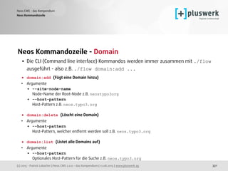(c) 2015 - Patrick Lobacher | Neos CMS 2.0.0 - das Kompendium | 12.08.2015 | www.pluswerk.ag
Neos CMS - das Kompendium
331
Neos Kommandozeile - Domain
• Die CLI (Command line interface) Kommandos werden immer zusammen mit ./flow
ausgeführt - also z.B. ./flow domain:add ... 
• domain:add (Fügt eine Domain hinzu)
• Argumente
• --site-node-name 
Node-Name der Root-Node z.B. neostypo3org
• --host-pattern 
Host-Pattern z.B. neos.typo3.org 
• domain:delete (Löscht eine Domain)
• Argumente
• --host-pattern 
Host-Pattern, welcher entfernt werden soll z.B. neos.typo3.org 
• domain:list (Listet alle Domains auf)
• Argumente
• --host-pattern 
Optionales Host-Pattern für die Suche z.B. neos.typo3.org
Neos Kommandozeile
 