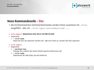 (c) 2015 - Patrick Lobacher | Neos CMS 2.0.0 - das Kompendium | 12.08.2015 | www.pluswerk.ag
Neos CMS - das Kompendium
332
Neos Kommandozeile - Site
• Die CLI (Command line interface) Kommandos werden immer zusammen mit ./flow
ausgeführt - also z.B. ./flow typo3.neos:domain:add ... 
• site:export (Exportieren einer Site in ein XML Format)
• Argumente
• --site-name 
Name der Site, die exportiert werden soll - gibt man nichts an, werden alle Sites exportiert 
• site:import
• Argumente
• --package-key 
Package-Key welcher den Seiten-Inhalt importiert bekommen soll
• --file-name 
Dateinamen der XML-Datei, die den Inhalt hat
 
 
Neos Kommandozeile
 