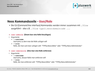 (c) 2015 - Patrick Lobacher | Neos CMS 2.0.0 - das Kompendium | 12.08.2015 | www.pluswerk.ag
Neos CMS - das Kompendium
334
Neos Kommandozeile - User/Role
• Die CLI (Command line interface) Kommandos werden immer zusammen mit ./flow
ausgeführt - also z.B. ./flow typo3.neos:domain:add ... 
 
• user:addrole (Einem User eine Rolle hinzufügen)
• Argumente
• --username 
Username zu dem man die Rolle zufügen will
• --role 
Rolle, die man zum User zufügen will: "TYPO3.Neos:Editor" oder "TYPO3.Neos:Administrator" 
• user:removerole (Eine User eine Rolle entfernen)
• Argumente
• --username 
Username, dessen Rolle man entfernen will
• --role 
Rolle, die man entfernen will: "TYPO3.Neos:Editor" oder "TYPO3.Neos:Administrator" 
 
Neos Kommandozeile
 