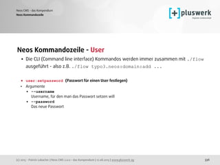 (c) 2015 - Patrick Lobacher | Neos CMS 2.0.0 - das Kompendium | 12.08.2015 | www.pluswerk.ag
Neos CMS - das Kompendium
336
Neos Kommandozeile - User
• Die CLI (Command line interface) Kommandos werden immer zusammen mit ./flow
ausgeführt - also z.B. ./flow typo3.neos:domain:add ... 
 
• user:setpassword (Passwort für einen User festlegen)
• Argumente
• --username 
Username, für den man das Passwort setzen will
• --password 
Das neue Passwort 
 
Neos Kommandozeile
 