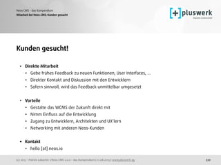 (c) 2015 - Patrick Lobacher | Neos CMS 2.0.0 - das Kompendium | 12.08.2015 | www.pluswerk.ag
Neos CMS - das Kompendium
339
Kunden gesucht!
• Direkte Mitarbeit
• Gebe frühes Feedback zu neuen Funktionen, User Interfaces, ...
• Direkter Kontakt und Diskussion mit den Entwicklern
• Sofern sinnvoll, wird das Feedback unmittelbar umgesetzt
• Vorteile
• Gestalte das WCMS der Zukunft direkt mit
• Nimm Einﬂuss auf die Entwicklung
• Zugang zu Entwicklern, Architekten und UX‘lern
• Networking mit anderen Neos-Kunden 
• Kontakt
• hello [at] neos.io
Mitarbeit bei Neos CMS: Kunden gesucht
 