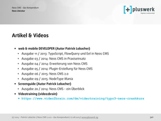 (c) 2015 - Patrick Lobacher | Neos CMS 2.0.0 - das Kompendium | 12.08.2015 | www.pluswerk.ag
Neos CMS - das Kompendium
341
Artikel & Videos
• web & mobile DEVELOPER (Autor Patrick Lobacher)
• Ausgabe 11 / 2013: TypoScript, FlowQuery und Eel in Neos CMS
• Ausgabe 03 / 2014: Neos CMS in Praxiseinsatz
• Ausgabe 04 / 2014: Erweiterung von Neos CMS
• Ausgabe 05 / 2014: Plugin-Erstellung für Neos CMS
• Ausgabe 06 / 2015: Neos CMS 2.0
• Ausgabe 09 / 2015: NodeType Mania
• Screenguide (Autor Patrick Lobacher)
• Ausgabe 20 / 2014: Neos CMS - ein Überblick
• Videotraining (video2brain)
• https://www.video2brain.com/de/videotraining/typo3-neos-crashkurs
Neos Literatur
 